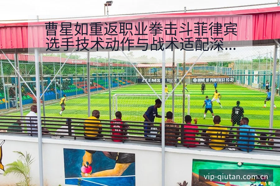 曹星如重返职业拳击斗菲律宾选手技术动作与战术适配深度解析 - 足球比分